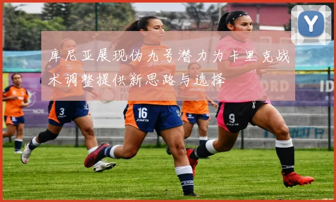 库尼亚展现伪九号潜力为卡里克战术调整提供新思路与选择