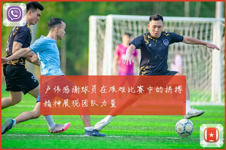 卢伟感谢球员在艰难比赛中的拼搏精神展现团队力量