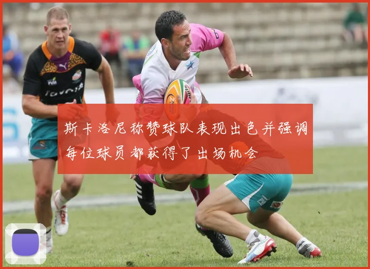 斯卡洛尼称赞球队表现出色并强调每位球员都获得了出场机会