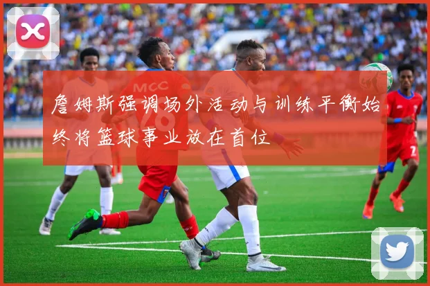 詹姆斯强调场外活动与训练平衡始终将篮球事业放在首位