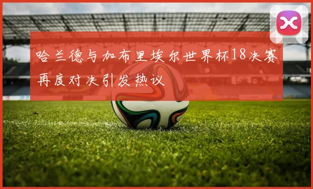 哈兰德与加布里埃尔世界杯18决赛再度对决引发热议