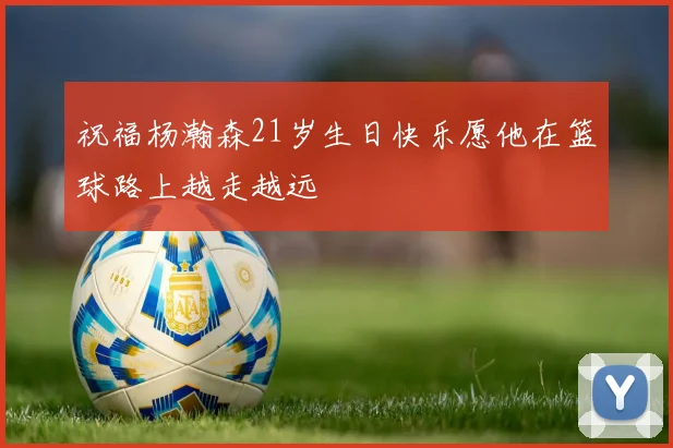 祝福杨瀚森21岁生日快乐愿他在篮球路上越走越远