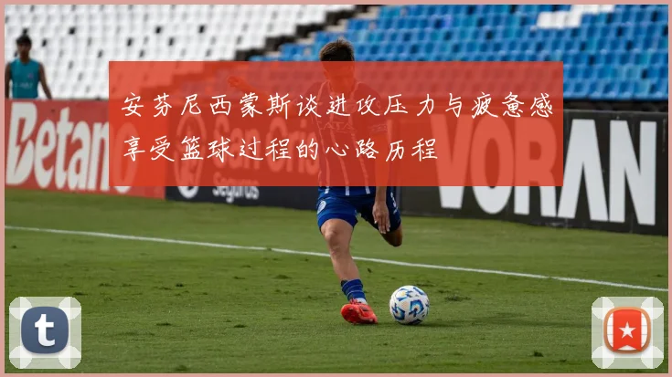 安芬尼西蒙斯谈进攻压力与疲惫感享受篮球过程的心路历程