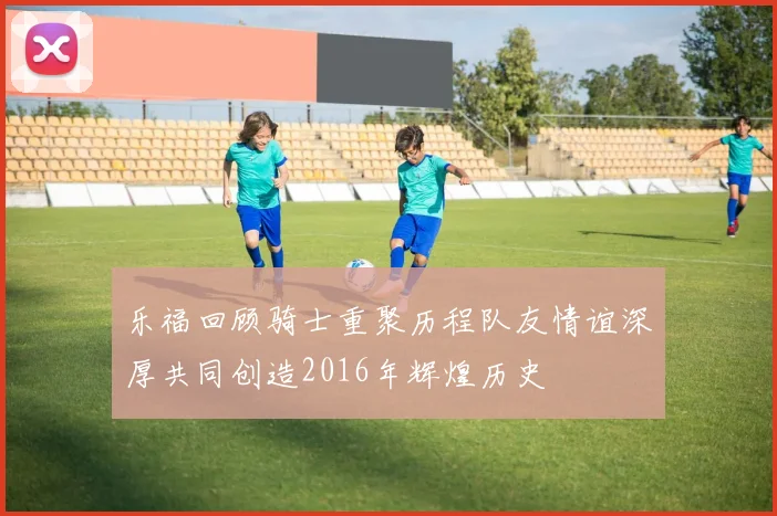 乐福回顾骑士重聚历程队友情谊深厚共同创造2016年辉煌历史