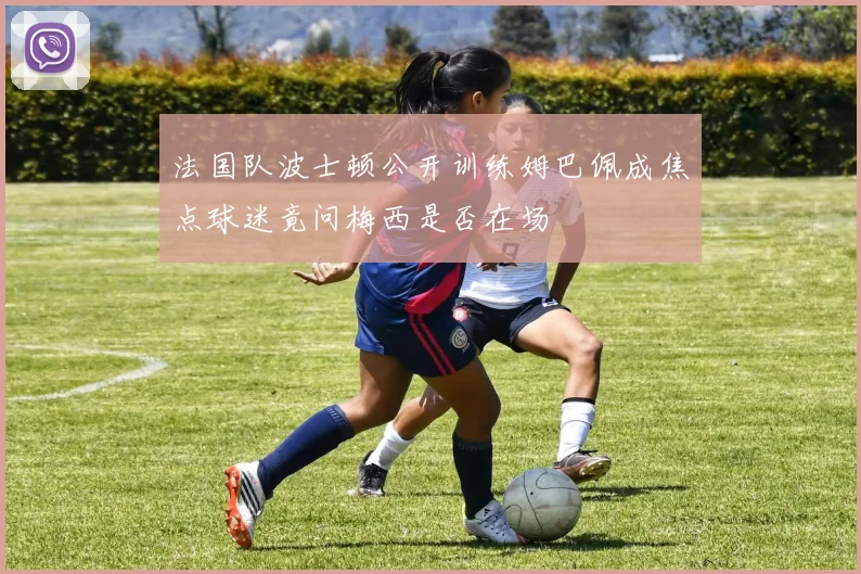 法国队波士顿公开训练姆巴佩成焦点球迷竟问梅西是否在场