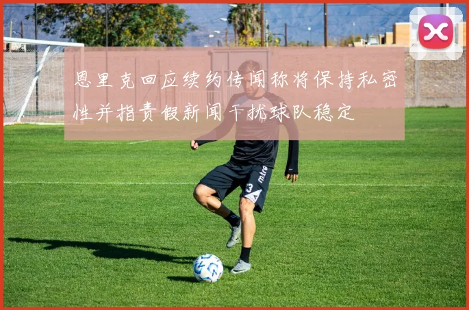 恩里克回应续约传闻称将保持私密性并指责假新闻干扰球队稳定