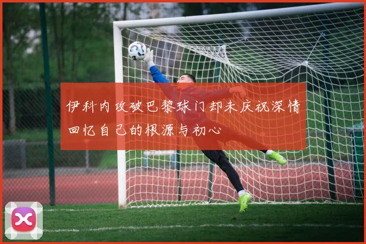 伊科内攻破巴黎球门却未庆祝深情回忆自己的根源与初心
