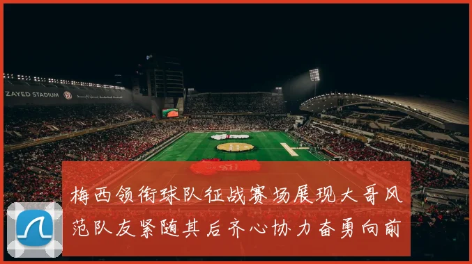 梅西领衔球队征战赛场展现大哥风范队友紧随其后齐心协力奋勇向前