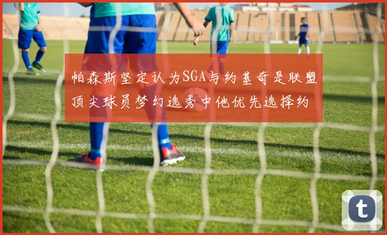 帕森斯坚定认为SGA与约基奇是联盟顶尖球员梦幻选秀中他优先选择约基奇
