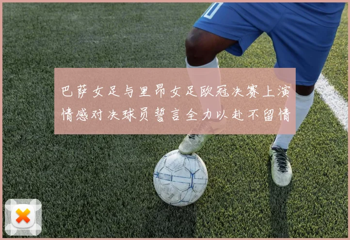 巴萨女足与里昂女足欧冠决赛上演情感对决球员誓言全力以赴不留情面