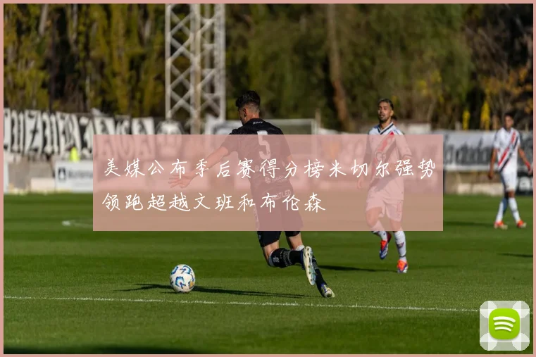 美媒公布季后赛得分榜米切尔强势领跑超越文班和布伦森