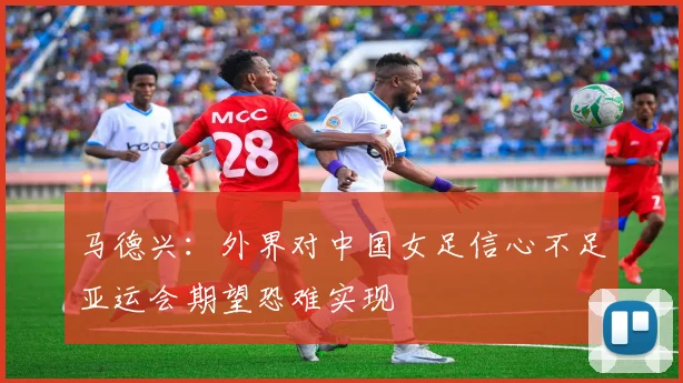 马德兴：外界对中国女足信心不足亚运会期望恐难实现