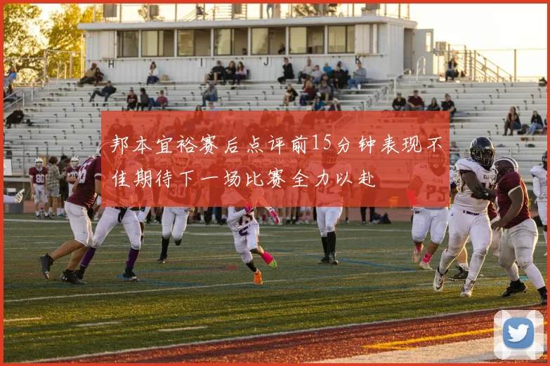 邦本宜裕赛后点评前15分钟表现不佳期待下一场比赛全力以赴