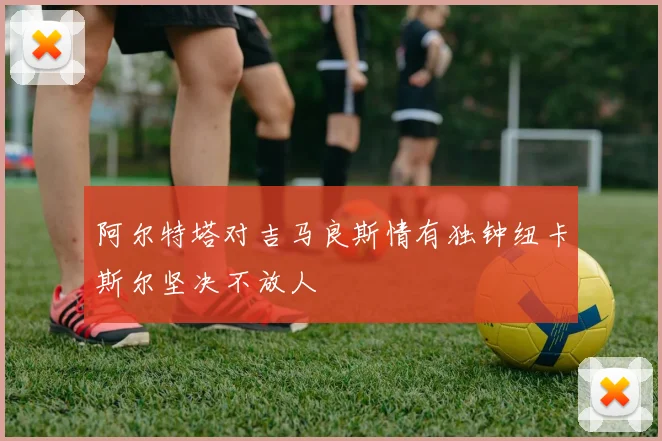 阿尔特塔对吉马良斯情有独钟纽卡斯尔坚决不放人