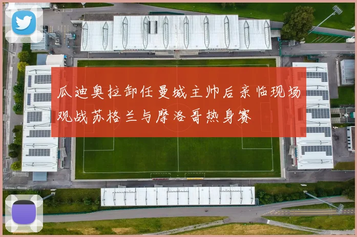 瓜迪奥拉卸任曼城主帅后亲临现场观战苏格兰与摩洛哥热身赛