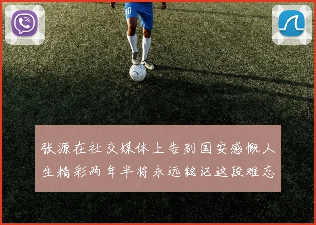 张源在社交媒体上告别国安感慨人生精彩两年半将永远铭记这段难忘故事