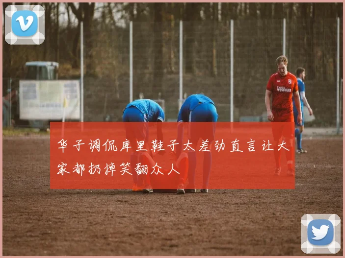 华子调侃库里鞋子太差劲直言让大家都扔掉笑翻众人