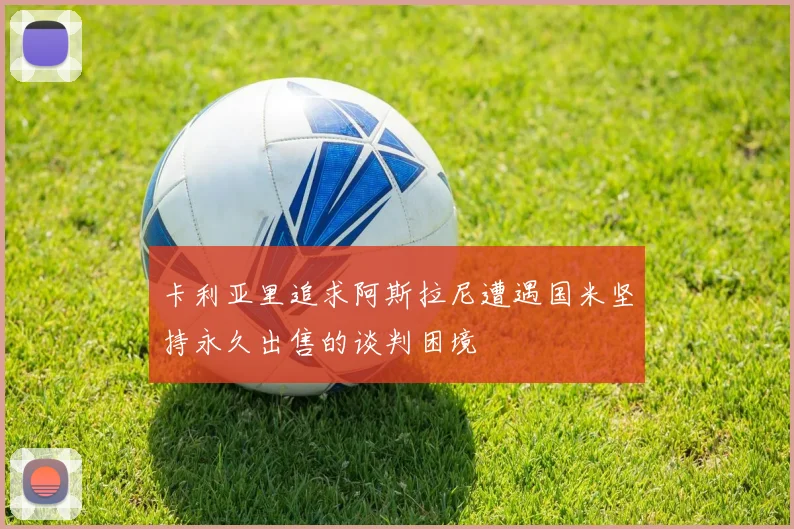 卡利亚里追求阿斯拉尼遭遇国米坚持永久出售的谈判困境