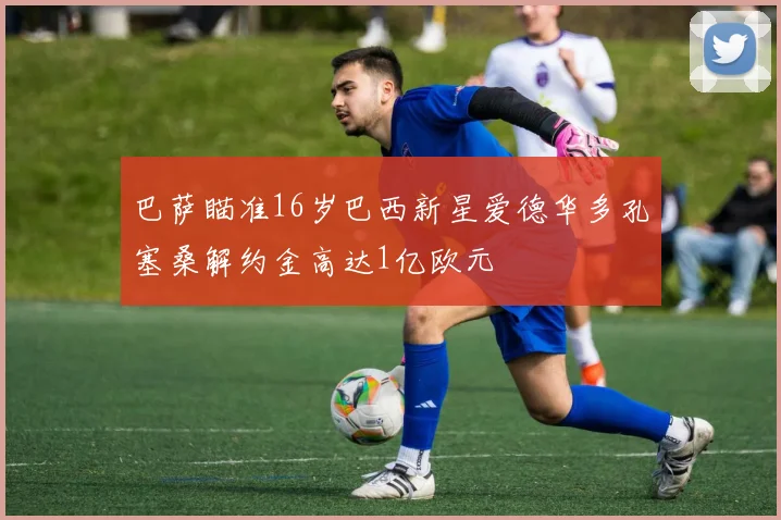 巴萨瞄准16岁巴西新星爱德华多孔塞桑解约金高达1亿欧元