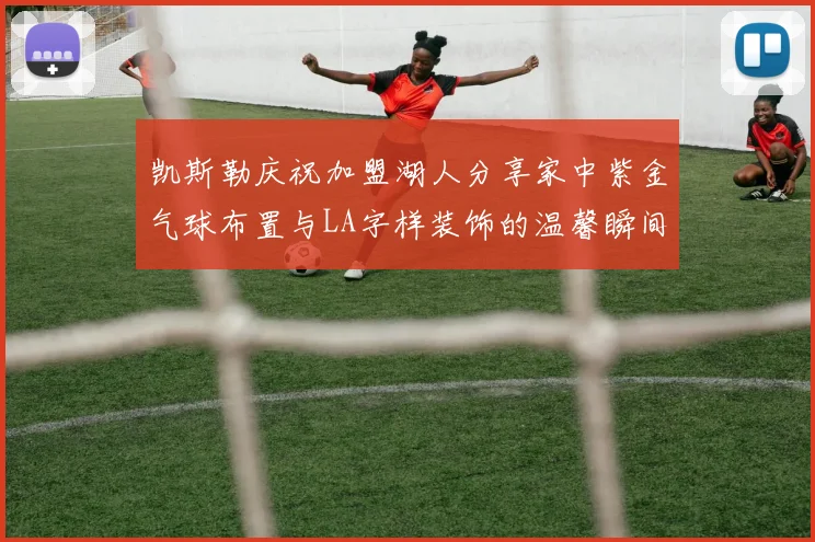 凯斯勒庆祝加盟湖人分享家中紫金气球布置与LA字样装饰的温馨瞬间