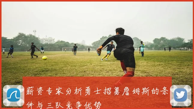 薪资专家分析勇士招募詹姆斯的条件与三队竞争优势