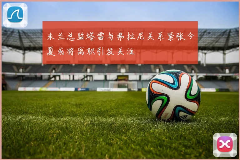 米兰总监塔雷与弗拉尼关系紧张今夏或将离职引发关注