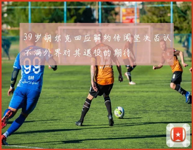 39岁胡尔克回应解约传闻坚决否认不满外界对其退役的期待
