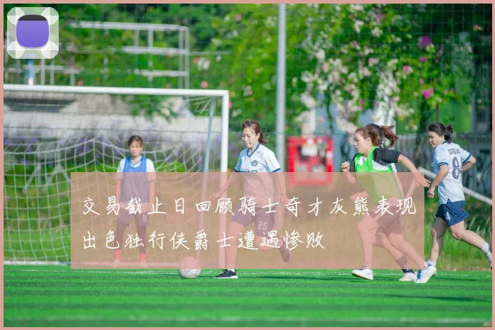 交易截止日回顾骑士奇才灰熊表现出色独行侠爵士遭遇惨败