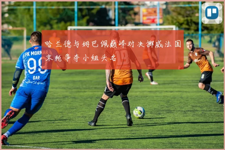 哈兰德与姆巴佩巅峰对决挪威法国末轮争夺小组头名