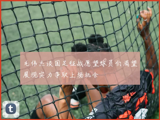 毛伟杰谈国足征战愿望球员们渴望展现实力争取上场机会