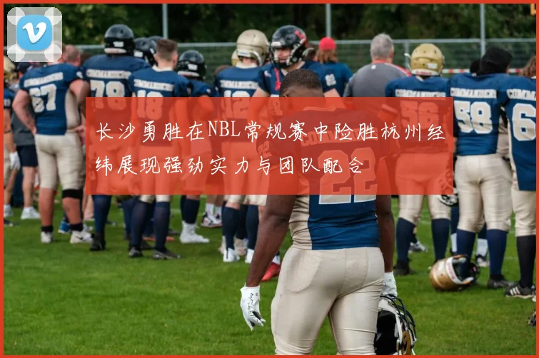 长沙勇胜在NBL常规赛中险胜杭州经纬展现强劲实力与团队配合